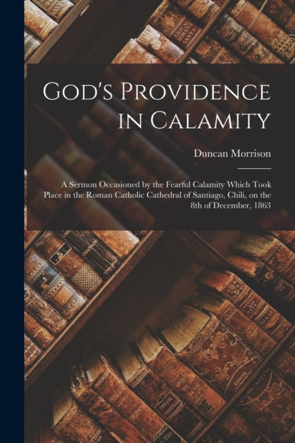 God's Providence in Calamity [microform] : a Sermon Occasioned by the Fearful Calamity Which Took Place in the Roman Catholic Cathedral of Santiago, Chili, on the 8th of December, 1863 - 9781015285835