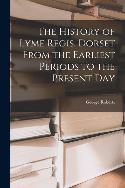 The History of Lyme Regis, Dorset From the Earliest Periods to the Present Day - 9781016812856