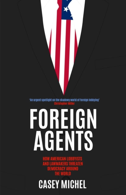 Foreign Agents : How American Lobbyists and Lawmakers Threaten Democracy Around the World - 9781837731886